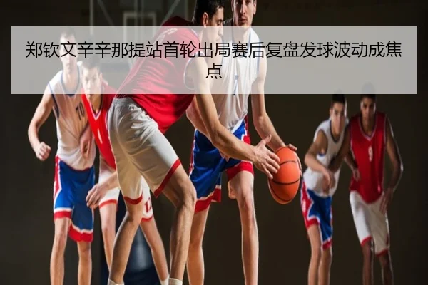 郑钦文辛辛那提站首轮出局赛后复盘发球波动成焦点